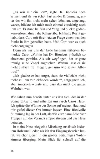 „Es war mir ein Fest“, sagte Dr. Bionicus noch
schnell und als wir schon fast an der Krümmung, un-
ter der wir ihn nicht mehr sehen könnten, angelangt
waren, blickte ich mich noch einmal vorsichtig nach
ihm um. Er stand bei Yin und Yang und blickte gedan-
kenverloren durch die Käfigstäbe. Ich hatte Recht ge-
habt, dass Caro mit ihrer letzten Frage einen wunden
Punkt in ihm getroffen hatte. Und Caro war es auch
nicht entgangen.
  Denn als wir uns der Erde langsam näherten be-
merkte Caro: „Vorhin hat Dr. Bionicus plötzlich so
abwesend gewirkt. Als wir wegflogen, hat er ganz
traurig seine Vögel angesehen. Warum lässt er sie
nicht einfach frei fliegen, genauso wie seinen Alba-
tros?“
  „Ich glaube er hat Angst, dass sie vielleicht nicht
mehr zu ihm zurückfinden würden“, entgegnete ich,
aber innerlich wusste ich, dass das nicht die ganze
Wahrheit war.

Wir sahen nun bereits unter uns den See, der in der
Sonne glitzerte und näherten uns rasch Caros Haus.
Ich spürte die Wärme der Sonne auf meiner Haut und
mir gefiel dieser Ort immer besser. Eine friedvolle
Stimmung lag in der Luft, als wir kurz darauf die paar
Treppen auf die Veranda empor stiegen und das Haus
betraten.
  In meine Nase stieg eine Mischung aus frisch lasier-
tem Holz und Leder, als ich den Eingangsbereich bet-
rat, welcher gleich in ein großes geräumiges Wohn-
zimmer überging. Mein Blick fiel schnell auf die


26
 