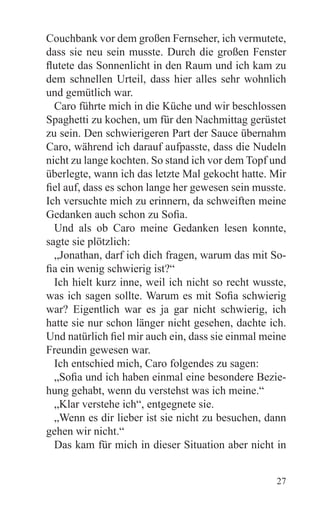 Couchbank vor dem großen Fernseher, ich vermutete,
dass sie neu sein musste. Durch die großen Fenster
flutete das Sonnenlicht in den Raum und ich kam zu
dem schnellen Urteil, dass hier alles sehr wohnlich
und gemütlich war.
  Caro führte mich in die Küche und wir beschlossen
Spaghetti zu kochen, um für den Nachmittag gerüstet
zu sein. Den schwierigeren Part der Sauce übernahm
Caro, während ich darauf aufpasste, dass die Nudeln
nicht zu lange kochten. So stand ich vor dem Topf und
überlegte, wann ich das letzte Mal gekocht hatte. Mir
fiel auf, dass es schon lange her gewesen sein musste.
Ich versuchte mich zu erinnern, da schweiften meine
Gedanken auch schon zu Sofia.
  Und als ob Caro meine Gedanken lesen konnte,
sagte sie plötzlich:
  „Jonathan, darf ich dich fragen, warum das mit So-
fia ein wenig schwierig ist?“
  Ich hielt kurz inne, weil ich nicht so recht wusste,
was ich sagen sollte. Warum es mit Sofia schwierig
war? Eigentlich war es ja gar nicht schwierig, ich
hatte sie nur schon länger nicht gesehen, dachte ich.
Und natürlich fiel mir auch ein, dass sie einmal meine
Freundin gewesen war.
  Ich entschied mich, Caro folgendes zu sagen:
  „Sofia und ich haben einmal eine besondere Bezie-
hung gehabt, wenn du verstehst was ich meine.“
  „Klar verstehe ich“, entgegnete sie.
  „Wenn es dir lieber ist sie nicht zu besuchen, dann
gehen wir nicht.“
  Das kam für mich in dieser Situation aber nicht in


                                                   27
 