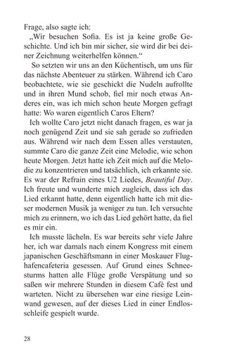 Frage, also sagte ich:
  „Wir besuchen Sofia. Es ist ja keine große Ge-
schichte. Und ich bin mir sicher, sie wird dir bei dei-
ner Zeichnung weiterhelfen können.“
   So setzten wir uns an den Küchentisch, um uns für
das nächste Abenteuer zu stärken. Während ich Caro
beobachtete, wie sie geschickt die Nudeln aufrollte
und in ihren Mund schob, fiel mir noch etwas An-
deres ein, was ich mich schon heute Morgen gefragt
hatte: Wo waren eigentlich Caros Eltern?
  Ich wollte Caro jetzt nicht danach fragen, es war ja
noch genügend Zeit und sie sah gerade so zufrieden
aus. Während wir nach dem Essen alles verstauten,
summte Caro die ganze Zeit eine Melodie, wie schon
heute Morgen. Jetzt hatte ich Zeit mich auf die Melo-
die zu konzentrieren und tatsächlich, ich erkannte sie.
Es war der Refrain eines U2 Liedes, Beautiful Day.
Ich freute und wunderte mich zugleich, dass ich das
Lied erkannt hatte, denn eigentlich hatte ich mit die-
ser modernen Musik ja weniger zu tun. Ich versuchte
mich zu erinnern, wo ich das Lied gehört hatte, da fiel
es mir ein.
  Ich musste lächeln. Es war bereits sehr viele Jahre
her, ich war damals nach einem Kongress mit einem
japanischen Geschäftsmann in einer Moskauer Flug-
hafencafeteria gesessen. Auf Grund eines Schnee-
sturms hatten alle Flüge große Verspätung und so
saßen wir mehrere Stunden in diesem Café fest und
warteten. Nicht zu übersehen war eine riesige Lein-
wand gewesen, auf der dieses Lied in einer Endlos-
schleife gespielt wurde.


28
 