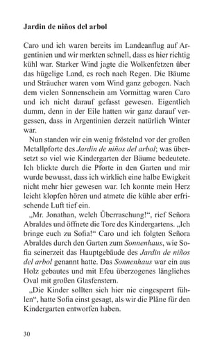 Jardin de niños del arbol

Caro und ich waren bereits im Landeanflug auf Ar-
gentinien und wir merkten schnell, dass es hier richtig
kühl war. Starker Wind jagte die Wolkenfetzen über
das hügelige Land, es roch nach Regen. Die Bäume
und Sträucher waren vom Wind ganz gebogen. Nach
dem vielen Sonnenschein am Vormittag waren Caro
und ich nicht darauf gefasst gewesen. Eigentlich
dumm, denn in der Eile hatten wir ganz darauf ver-
gessen, dass in Argentinien derzeit natürlich Winter
war.
  Nun standen wir ein wenig fröstelnd vor der großen
Metallpforte des Jardin de niños del arbol; was über-
setzt so viel wie Kindergarten der Bäume bedeutete.
Ich blickte durch die Pforte in den Garten und mir
wurde bewusst, dass ich wirklich eine halbe Ewigkeit
nicht mehr hier gewesen war. Ich konnte mein Herz
leicht klopfen hören und atmete die kühle aber erfri-
schende Luft tief ein.
  „Mr. Jonathan, welch Überraschung!“, rief Señora
Abraldes und öffnete die Tore des Kindergartens. „Ich
bringe euch zu Sofia!“ Caro und ich folgten Señora
Abraldes durch den Garten zum Sonnenhaus, wie So-
fia seinerzeit das Hauptgebäude des Jardin de niños
del arbol genannt hatte. Das Sonnenhaus war ein aus
Holz gebautes und mit Efeu überzogenes längliches
Oval mit großen Glasfenstern.
  „Die Kinder sollten sich hier nie eingesperrt füh-
len“, hatte Sofia einst gesagt, als wir die Pläne für den
Kindergarten entworfen haben.


30
 