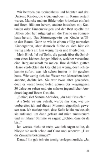 Wir betraten das Sonnenhaus und blickten auf drei
Dutzend Kinder, die kreuz und quer im Raum verteilt
waren. Manche malten Bilder oder kritzelten einfach
auf ihren Blättern herum, andere bastelten mit Kas-
tanien oder Tannenzweigen und der Rest spielte mit
Bällen oder lief aufgeregt um die Tische im Sonnen-
haus herum. Das Stimmengewirr der Kinder erfüll-
te den Raum. Ganz so wie in einem völlig normalen
Kindergarten, aber dennoch fühlte es sich hier ein
wenig anders an: Ein wenig freier und friedvoller.
  Mein Blick fiel auf Sofia, die gerade über die Schul-
tern eines kleinen Jungen blickte, welcher versuchte,
eine Berglandschaft zu malen. Ihre dunklen glatten
Haare verdeckten ihr Gesicht ein wenig, doch ich er-
kannte sofort, was ich schon immer in ihr gesehen
hatte. Wie wenig sich das Wesen von Menschen doch
änderte, dachte ich. Sie war zwar älter geworden,
doch es waren keine tiefen Spuren der vergangenen
30 Jahre zu sehen und ein nahezu jugendlicher Aus-
druck lag auf ihrem Gesicht.
  „Sofia“, rief Señora Abraldes, „du hast Besuch.“
  Als Sofia zu uns aufsah, wurde mir klar, wie un-
vorbereitet ich auf diesen Moment eigentlich gewe-
sen war. Ich merkte noch, dass Sofia leicht zuckte, als
sie aufstand, um dann gefasst auf mich zuzusteuern
und mit klarer Stimme zu sagen: „Schön, dass du da
bist.“
  Ich wusste nicht so recht was ich sagen sollte, da
blickte sie auch schon auf Caro und scherzte: „Hast
du Zuwachs bekommen?“
  Darauf hin gab ich ein wenig verlegen zurück: „Ja,


                                                    31
 