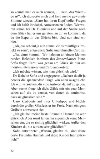 so könnte man es auch nennen, …, nein, das Wichti-
ge ist“, ich räusperte mich und fand meine gewohnte
Stimme wieder: „Caro hat ihren Kopf voller Fragen
und ich helfe ihr dabei, Antworten zu finden. Wir wa-
ren schon bei Dr. Bionicus und auf der Suche nach
dem Glück hat er uns geraten, zu dir zu kommen, da
du die Expertin des Glücks bist. Und nun sind wir
hier.“
  „Ah, das scheint ja nun einmal ein vernünftiges Pro-
jekt zu sein“, entgegnete Sofia und blinzelte Caro zu.
  „Na, dann kommt.“ Wir nahmen an einem kleinen
runden Holztisch inmitten des Sonnenhauses Platz.
Sofia fragte Caro, was genau am Glück sie nun am
meisten interessiere und Caro antwortete:
  „Ich möchte wissen, wie man glücklich wird.“
  Da lächelte Sofia und entgegnete: „Da hast du dir ja
bereits die spannendste Frage von allen ausgesucht.
Ich will versuchen, dir eine Antwort darauf zu geben.
Aber zuerst frage ich dich: Zähle mir ein paar Men-
schen auf, die du kennst, von denen du annimmst,
dass sie glücklich sind.“
  Caro knabberte auf ihrer Unterlippe und blickte
durch die großen Glasfenster ins Freie. Nach einigem
Grübeln antwortete sie:
  „Ich glaube, meine beste Freundin Hannah ist sehr
glücklich. Aber sonst fallen mir eigentlich keine Men-
schen ein, die so richtig glücklich wirken. Außer den
Kindern da, sie wirken sehr glücklich.“
  Sofia antwortete: „Warum, glaubst du, sind deine
beste Freundin Hannah und diese Kinder hier glück-
lich?“


32
 