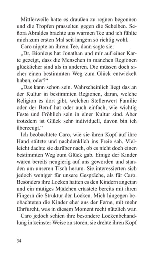 Mittlerweile hatte es draußen zu regnen begonnen
und die Tropfen prasselten gegen die Scheiben. Se-
ñora Abraldes brachte uns warmen Tee und ich fühlte
mich zum ersten Mal seit langem so richtig wohl.
  Caro nippte an ihrem Tee, dann sagte sie:
  „Dr. Bionicus hat Jonathan und mir auf einer Kar-
te gezeigt, dass die Menschen in manchen Regionen
glücklicher sind als in anderen. Die müssen doch si-
cher einen bestimmten Weg zum Glück entwickelt
haben, oder?“
  „Das kann schon sein. Wahrscheinlich liegt das an
der Kultur in bestimmten Regionen, daran, welche
Religion es dort gibt, welchen Stellenwert Familie
oder der Beruf hat oder auch einfach, wie wichtig
Feste und Fröhlich sein in einer Kultur sind. Aber
trotzdem ist Glück sehr individuell, davon bin ich
überzeugt.“
  Ich beobachtete Caro, wie sie ihren Kopf auf ihre
Hand stützte und nachdenklich ins Freie sah. Viel-
leicht dachte sie darüber nach, ob es nicht doch einen
bestimmten Weg zum Glück gab. Einige der Kinder
waren bereits neugierig auf uns geworden und stan-
den um unseren Tisch herum. Sie interessierten sich
jedoch weniger für unsere Gespräche, als für Caro.
Besonders ihre Locken hatten es den Kindern angetan
und ein mutiges Mädchen ertastete bereits mit ihren
Fingern die Struktur der Locken. Mich hingegen be-
obachteten die Kinder eher aus der Ferne, mit mehr
Ehrfurcht, was in diesem Moment recht nützlich war.
  Caro jedoch schien ihre besondere Lockenbehand-
lung in keinster Weise zu stören, sie drehte ihren Kopf


34
 