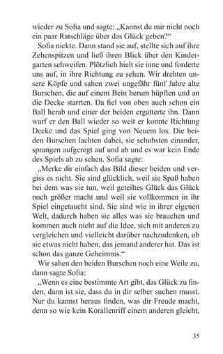 wieder zu Sofia und sagte: „Kannst du mir nicht noch
ein paar Ratschläge über das Glück geben?“
  Sofia nickte. Dann stand sie auf, stellte sich auf ihre
Zehenspitzen und ließ ihren Blick über den Kinder-
garten schweifen. Plötzlich hielt sie inne und forderte
uns auf, in ihre Richtung zu sehen. Wir drehten un-
sere Köpfe und sahen zwei ungefähr fünf Jahre alte
Burschen, die auf einem Bein herum hüpften und an
die Decke starrten. Da fiel von oben auch schon ein
Ball herab und einer der beiden ergatterte ihn. Dann
warf er den Ball wieder so weit er konnte Richtung
Decke und das Spiel ging von Neuem los. Die bei-
den Burschen lachten dabei, sie schubsten einander,
sprangen aufgeregt auf und ab und es war kein Ende
des Spiels ab zu sehen. Sofia sagte:
  „Merke dir einfach das Bild dieser beiden und ver-
giss es nicht. Sie sind glücklich, weil sie Spaß haben
bei dem was sie tun, weil geteiltes Glück das Glück
noch größer macht und weil sie vollkommen in ihr
Spiel eingetaucht sind. Sie sind wie in ihrer eigenen
Welt, dadurch haben sie alles was sie brauchen und
kommen auch nicht auf die Idee, sich mit anderen zu
vergleichen und vielleicht darüber nachzudenken, ob
sie etwas nicht haben, das jemand anderer hat. Das ist
schon das ganze Geheimnis.“
  Wir sahen den beiden Burschen noch eine Weile zu,
dann sagte Sofia:
  „Wenn es eine bestimmte Art gibt, das Glück zu fin-
den, dann ist sie, dass du in dir selber suchen musst.
Nur du kannst heraus finden, was dir Freude macht,
denn so wie kein Korallenriff einem anderen gleicht,


                                                      35
 