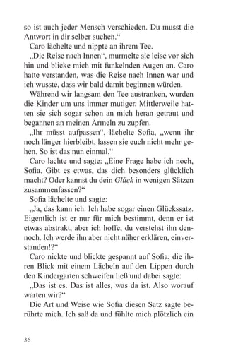 so ist auch jeder Mensch verschieden. Du musst die
Antwort in dir selber suchen.“
  Caro lächelte und nippte an ihrem Tee.
  „Die Reise nach Innen“, murmelte sie leise vor sich
hin und blicke mich mit funkelnden Augen an. Caro
hatte verstanden, was die Reise nach Innen war und
ich wusste, dass wir bald damit beginnen würden.
  Während wir langsam den Tee austranken, wurden
die Kinder um uns immer mutiger. Mittlerweile hat-
ten sie sich sogar schon an mich heran getraut und
begannen an meinen Ärmeln zu zupfen.
  „Ihr müsst aufpassen“, lächelte Sofia, „wenn ihr
noch länger hierbleibt, lassen sie euch nicht mehr ge-
hen. So ist das nun einmal.“
  Caro lachte und sagte: „Eine Frage habe ich noch,
Sofia. Gibt es etwas, das dich besonders glücklich
macht? Oder kannst du dein Glück in wenigen Sätzen
zusammenfassen?“
  Sofia lächelte und sagte:
  „Ja, das kann ich. Ich habe sogar einen Glückssatz.
Eigentlich ist er nur für mich bestimmt, denn er ist
etwas abstrakt, aber ich hoffe, du verstehst ihn den-
noch. Ich werde ihn aber nicht näher erklären, einver-
standen!?“
  Caro nickte und blickte gespannt auf Sofia, die ih-
ren Blick mit einem Lächeln auf den Lippen durch
den Kindergarten schweifen ließ und dabei sagte:
  „Das ist es. Das ist alles, was da ist. Also worauf
warten wir?“
  Die Art und Weise wie Sofia diesen Satz sagte be-
rührte mich. Ich saß da und fühlte mich plötzlich ein


36
 