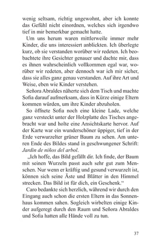 wenig seltsam, richtig ungewohnt, aber ich konnte
das Gefühl nicht einordnen, welches sich irgendwo
tief in mir bemerkbar gemacht hatte.
  Um uns herum waren mittlerweile immer mehr
Kinder, die uns interessiert anblickten. Ich überlegte
kurz, ob sie verstanden worüber wir redeten. Ich beo-
bachtete ihre Gesichter genauer und dachte mir, dass
es ihnen wahrscheinlich vollkommen egal war, wo-
rüber wir redeten, aber dennoch war ich mir sicher,
dass sie alles ganz genau verstanden. Auf ihre Art und
Weise, eben wie Kinder verstehen.
  Señora Abraldes näherte sich dem Tisch und machte
Sofia darauf aufmerksam, dass in Kürze einige Eltern
kommen würden, um ihre Kinder abzuholen.
  So öffnete Sofia noch eine kleine Lade, welche
ganz versteckt unter der Holzplatte des Tisches ange-
bracht war und holte eine Ansichtskarte hervor. Auf
der Karte war ein wunderschöner üppiger, tief in der
Erde verwurzelter grüner Baum zu sehen. Am unte-
ren Ende des Bildes stand in geschwungener Schrift:
Jardin de niños del arbol.
   „Ich hoffe, das Bild gefällt dir. Ich finde, der Baum
mit seinen Wurzeln passt auch sehr gut zum Men-
schen. Nur wenn er kräftig und gesund verwurzelt ist,
können sich seine Äste und Blätter in den Himmel
strecken. Das Bild ist für dich, ein Geschenk.“
  Caro bedankte sich herzlich, während wir durch den
Eingang auch schon die ersten Eltern in das Sonnen-
haus kommen sahen. Sogleich wirbelten einige Kin-
der aufgeregt durch den Raum und Señora Abraldes
und Sofia hatten alle Hände voll zu tun.


                                                     37
 