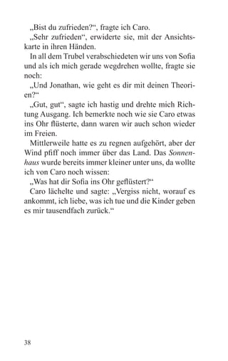 „Bist du zufrieden?“, fragte ich Caro.
  „Sehr zufrieden“, erwiderte sie, mit der Ansichts-
karte in ihren Händen.
  In all dem Trubel verabschiedeten wir uns von Sofia
und als ich mich gerade wegdrehen wollte, fragte sie
noch:
  „Und Jonathan, wie geht es dir mit deinen Theori-
en?“
  „Gut, gut“, sagte ich hastig und drehte mich Rich-
tung Ausgang. Ich bemerkte noch wie sie Caro etwas
ins Ohr flüsterte, dann waren wir auch schon wieder
im Freien.
  Mittlerweile hatte es zu regnen aufgehört, aber der
Wind pfiff noch immer über das Land. Das Sonnen-
haus wurde bereits immer kleiner unter uns, da wollte
ich von Caro noch wissen:
  „Was hat dir Sofia ins Ohr geflüstert?“
  Caro lächelte und sagte: „Vergiss nicht, worauf es
ankommt, ich liebe, was ich tue und die Kinder geben
es mir tausendfach zurück.“




38
 