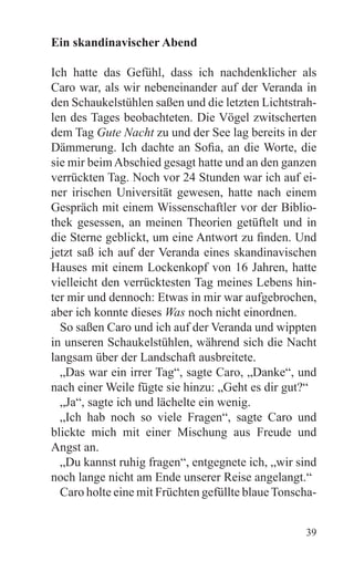 Ein skandinavischer Abend

Ich hatte das Gefühl, dass ich nachdenklicher als
Caro war, als wir nebeneinander auf der Veranda in
den Schaukelstühlen saßen und die letzten Lichtstrah-
len des Tages beobachteten. Die Vögel zwitscherten
dem Tag Gute Nacht zu und der See lag bereits in der
Dämmerung. Ich dachte an Sofia, an die Worte, die
sie mir beim Abschied gesagt hatte und an den ganzen
verrückten Tag. Noch vor 24 Stunden war ich auf ei-
ner irischen Universität gewesen, hatte nach einem
Gespräch mit einem Wissenschaftler vor der Biblio-
thek gesessen, an meinen Theorien getüftelt und in
die Sterne geblickt, um eine Antwort zu finden. Und
jetzt saß ich auf der Veranda eines skandinavischen
Hauses mit einem Lockenkopf von 16 Jahren, hatte
vielleicht den verrücktesten Tag meines Lebens hin-
ter mir und dennoch: Etwas in mir war aufgebrochen,
aber ich konnte dieses Was noch nicht einordnen.
  So saßen Caro und ich auf der Veranda und wippten
in unseren Schaukelstühlen, während sich die Nacht
langsam über der Landschaft ausbreitete.
  „Das war ein irrer Tag“, sagte Caro, „Danke“, und
nach einer Weile fügte sie hinzu: „Geht es dir gut?“
  „Ja“, sagte ich und lächelte ein wenig.
  „Ich hab noch so viele Fragen“, sagte Caro und
blickte mich mit einer Mischung aus Freude und
Angst an.
  „Du kannst ruhig fragen“, entgegnete ich, „wir sind
noch lange nicht am Ende unserer Reise angelangt.“
  Caro holte eine mit Früchten gefüllte blaue Tonscha-


                                                   39
 