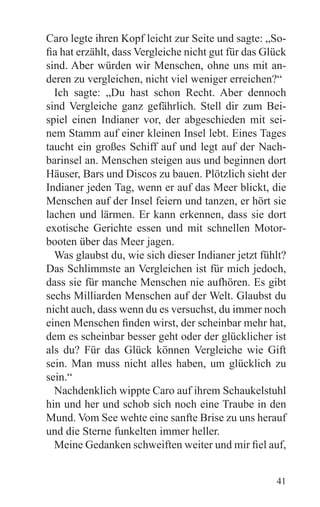 Caro legte ihren Kopf leicht zur Seite und sagte: „So-
fia hat erzählt, dass Vergleiche nicht gut für das Glück
sind. Aber würden wir Menschen, ohne uns mit an-
deren zu vergleichen, nicht viel weniger erreichen?“
  Ich sagte: „Du hast schon Recht. Aber dennoch
sind Vergleiche ganz gefährlich. Stell dir zum Bei-
spiel einen Indianer vor, der abgeschieden mit sei-
nem Stamm auf einer kleinen Insel lebt. Eines Tages
taucht ein großes Schiff auf und legt auf der Nach-
barinsel an. Menschen steigen aus und beginnen dort
Häuser, Bars und Discos zu bauen. Plötzlich sieht der
Indianer jeden Tag, wenn er auf das Meer blickt, die
Menschen auf der Insel feiern und tanzen, er hört sie
lachen und lärmen. Er kann erkennen, dass sie dort
exotische Gerichte essen und mit schnellen Motor-
booten über das Meer jagen.
  Was glaubst du, wie sich dieser Indianer jetzt fühlt?
Das Schlimmste an Vergleichen ist für mich jedoch,
dass sie für manche Menschen nie aufhören. Es gibt
sechs Milliarden Menschen auf der Welt. Glaubst du
nicht auch, dass wenn du es versuchst, du immer noch
einen Menschen finden wirst, der scheinbar mehr hat,
dem es scheinbar besser geht oder der glücklicher ist
als du? Für das Glück können Vergleiche wie Gift
sein. Man muss nicht alles haben, um glücklich zu
sein.“
  Nachdenklich wippte Caro auf ihrem Schaukelstuhl
hin und her und schob sich noch eine Traube in den
Mund. Vom See wehte eine sanfte Brise zu uns herauf
und die Sterne funkelten immer heller.
  Meine Gedanken schweiften weiter und mir fiel auf,


                                                     41
 