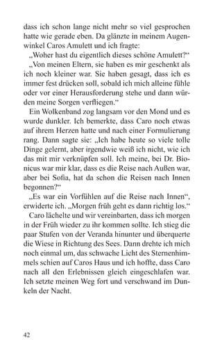 dass ich schon lange nicht mehr so viel gesprochen
hatte wie gerade eben. Da glänzte in meinem Augen-
winkel Caros Amulett und ich fragte:
  „Woher hast du eigentlich dieses schöne Amulett?“
  „Von meinen Eltern, sie haben es mir geschenkt als
ich noch kleiner war. Sie haben gesagt, dass ich es
immer fest drücken soll, sobald ich mich alleine fühle
oder vor einer Herausforderung stehe und dann wür-
den meine Sorgen verfliegen.“
  Ein Wolkenband zog langsam vor den Mond und es
wurde dunkler. Ich bemerkte, dass Caro noch etwas
auf ihrem Herzen hatte und nach einer Formulierung
rang. Dann sagte sie: „Ich habe heute so viele tolle
Dinge gelernt, aber irgendwie weiß ich nicht, wie ich
das mit mir verknüpfen soll. Ich meine, bei Dr. Bio-
nicus war mir klar, dass es die Reise nach Außen war,
aber bei Sofia, hat da schon die Reisen nach Innen
begonnen?“
  „Es war ein Vorfühlen auf die Reise nach Innen“,
erwiderte ich. „Morgen früh geht es dann richtig los.“
  Caro lächelte und wir vereinbarten, dass ich morgen
in der Früh wieder zu ihr kommen sollte. Ich stieg die
paar Stufen von der Veranda hinunter und überquerte
die Wiese in Richtung des Sees. Dann drehte ich mich
noch einmal um, das schwache Licht des Sternenhim-
mels schien auf Caros Haus und ich hoffte, dass Caro
nach all den Erlebnissen gleich eingeschlafen war.
Ich setzte meinen Weg fort und verschwand im Dun-
keln der Nacht.




42
 