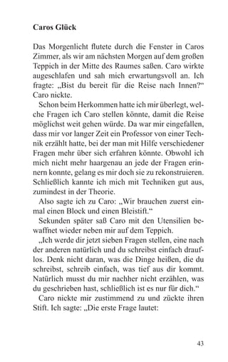 Caros Glück

Das Morgenlicht flutete durch die Fenster in Caros
Zimmer, als wir am nächsten Morgen auf dem großen
Teppich in der Mitte des Raumes saßen. Caro wirkte
augeschlafen und sah mich erwartungsvoll an. Ich
fragte: „Bist du bereit für die Reise nach Innen?“
Caro nickte.
  Schon beim Herkommen hatte ich mir überlegt, wel-
che Fragen ich Caro stellen könnte, damit die Reise
möglichst weit gehen würde. Da war mir eingefallen,
dass mir vor langer Zeit ein Professor von einer Tech-
nik erzählt hatte, bei der man mit Hilfe verschiedener
Fragen mehr über sich erfahren könnte. Obwohl ich
mich nicht mehr haargenau an jede der Fragen erin-
nern konnte, gelang es mir doch sie zu rekonstruieren.
Schließlich kannte ich mich mit Techniken gut aus,
zumindest in der Theorie.
  Also sagte ich zu Caro: „Wir brauchen zuerst ein-
mal einen Block und einen Bleistift.“
  Sekunden später saß Caro mit den Utensilien be-
waffnet wieder neben mir auf dem Teppich.
  „Ich werde dir jetzt sieben Fragen stellen, eine nach
der anderen natürlich und du schreibst einfach drauf-
los. Denk nicht daran, was die Dinge heißen, die du
schreibst, schreib einfach, was tief aus dir kommt.
Natürlich musst du mir nachher nicht erzählen, was
du geschrieben hast, schließlich ist es nur für dich.“
  Caro nickte mir zustimmend zu und zückte ihren
Stift. Ich sagte: „Die erste Frage lautet:



                                                    43
 
