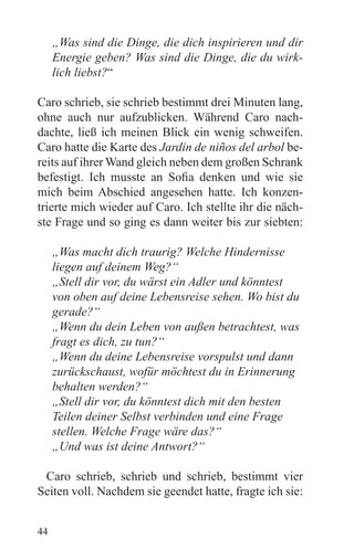 „Was sind die Dinge, die dich inspirieren und dir
     Energie geben? Was sind die Dinge, die du wirk-
     lich liebst?“

Caro schrieb, sie schrieb bestimmt drei Minuten lang,
ohne auch nur aufzublicken. Während Caro nach-
dachte, ließ ich meinen Blick ein wenig schweifen.
Caro hatte die Karte des Jardin de niños del arbol be-
reits auf ihrer Wand gleich neben dem großen Schrank
befestigt. Ich musste an Sofia denken und wie sie
mich beim Abschied angesehen hatte. Ich konzen-
trierte mich wieder auf Caro. Ich stellte ihr die näch-
ste Frage und so ging es dann weiter bis zur siebten:

     „Was macht dich traurig? Welche Hindernisse
     liegen auf deinem Weg?“
     „Stell dir vor, du wärst ein Adler und könntest
     von oben auf deine Lebensreise sehen. Wo bist du
     gerade?“
     „Wenn du dein Leben von außen betrachtest, was
     fragt es dich, zu tun?“
     „Wenn du deine Lebensreise vorspulst und dann
     zurückschaust, wofür möchtest du in Erinnerung
     behalten werden?“
     „Stell dir vor, du könntest dich mit den besten
     Teilen deiner Selbst verbinden und eine Frage
     stellen. Welche Frage wäre das?“
     „Und was ist deine Antwort?“

 Caro schrieb, schrieb und schrieb, bestimmt vier
Seiten voll. Nachdem sie geendet hatte, fragte ich sie:


44
 