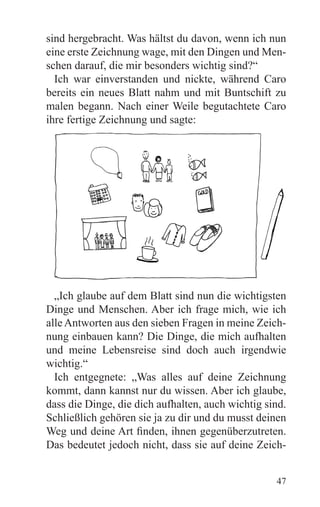sind hergebracht. Was hältst du davon, wenn ich nun
eine erste Zeichnung wage, mit den Dingen und Men-
schen darauf, die mir besonders wichtig sind?“
  Ich war einverstanden und nickte, während Caro
bereits ein neues Blatt nahm und mit Buntschift zu
malen begann. Nach einer Weile begutachtete Caro
ihre fertige Zeichnung und sagte:




  „Ich glaube auf dem Blatt sind nun die wichtigsten
Dinge und Menschen. Aber ich frage mich, wie ich
alle Antworten aus den sieben Fragen in meine Zeich-
nung einbauen kann? Die Dinge, die mich aufhalten
und meine Lebensreise sind doch auch irgendwie
wichtig.“
  Ich entgegnete: „Was alles auf deine Zeichnung
kommt, dann kannst nur du wissen. Aber ich glaube,
dass die Dinge, die dich aufhalten, auch wichtig sind.
Schließlich gehören sie ja zu dir und du musst deinen
Weg und deine Art finden, ihnen gegenüberzutreten.
Das bedeutet jedoch nicht, dass sie auf deine Zeich-


                                                   47
 