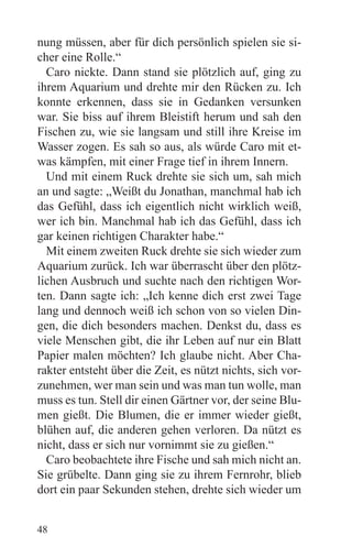 nung müssen, aber für dich persönlich spielen sie si-
cher eine Rolle.“
  Caro nickte. Dann stand sie plötzlich auf, ging zu
ihrem Aquarium und drehte mir den Rücken zu. Ich
konnte erkennen, dass sie in Gedanken versunken
war. Sie biss auf ihrem Bleistift herum und sah den
Fischen zu, wie sie langsam und still ihre Kreise im
Wasser zogen. Es sah so aus, als würde Caro mit et-
was kämpfen, mit einer Frage tief in ihrem Innern.
  Und mit einem Ruck drehte sie sich um, sah mich
an und sagte: „Weißt du Jonathan, manchmal hab ich
das Gefühl, dass ich eigentlich nicht wirklich weiß,
wer ich bin. Manchmal hab ich das Gefühl, dass ich
gar keinen richtigen Charakter habe.“
  Mit einem zweiten Ruck drehte sie sich wieder zum
Aquarium zurück. Ich war überrascht über den plötz-
lichen Ausbruch und suchte nach den richtigen Wor-
ten. Dann sagte ich: „Ich kenne dich erst zwei Tage
lang und dennoch weiß ich schon von so vielen Din-
gen, die dich besonders machen. Denkst du, dass es
viele Menschen gibt, die ihr Leben auf nur ein Blatt
Papier malen möchten? Ich glaube nicht. Aber Cha-
rakter entsteht über die Zeit, es nützt nichts, sich vor-
zunehmen, wer man sein und was man tun wolle, man
muss es tun. Stell dir einen Gärtner vor, der seine Blu-
men gießt. Die Blumen, die er immer wieder gießt,
blühen auf, die anderen gehen verloren. Da nützt es
nicht, dass er sich nur vornimmt sie zu gießen.“
  Caro beobachtete ihre Fische und sah mich nicht an.
Sie grübelte. Dann ging sie zu ihrem Fernrohr, blieb
dort ein paar Sekunden stehen, drehte sich wieder um


48
 