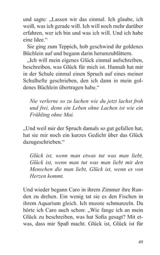 und sagte: „Lassen wir das einmal. Ich glaube, ich
weiß, was ich gerade will. Ich will noch mehr darüber
erfahren, wer ich bin und was ich will. Und ich habe
eine Idee.“
  Sie ging zum Teppich, hob geschwind ihr goldenes
Büchlein auf und begann darin herumzublättern.
  „Ich will mein eigenes Glück einmal aufschreiben,
beschreiben, was Glück für mich ist. Hannah hat mir
in der Schule einmal einen Spruch auf eines meiner
Schulhefte geschrieben, den ich dann in mein gol-
denes Büchlein übertragen habe.“

  Nie verlerne so zu lachen wie du jetzt lachst froh
  und frei, denn ein Leben ohne Lachen ist wie ein
  Frühling ohne Mai.

„Und weil mir der Spruch damals so gut gefallen hat,
hat sie mir noch ein kurzes Gedicht über das Glück
dazugeschrieben.“

  Glück ist, wenn man etwas tut was man liebt,
  Glück ist, wenn man tut was man liebt mit den
  Menschen die man liebt, Glück ist, wenn es von
  Herzen kommt.

Und wieder begann Caro in ihrem Zimmer ihre Run-
den zu drehen. Ein wenig tat sie es den Fischen in
ihrem Aquarium gleich. Ich musste schmunzeln. Da
hörte ich Caro auch schon: „Wie fange ich an mein
Glück zu beschreiben, was hat Sofia gesagt? Mit et-
was, dass mir Spaß macht. Glück ist, Glück ist für


                                                  49
 