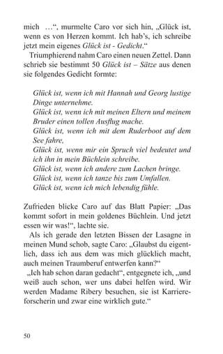 mich …“, murmelte Caro vor sich hin, „Glück ist,
wenn es von Herzen kommt. Ich hab’s, ich schreibe
jetzt mein eigenes Glück ist - Gedicht.“
  Triumphierend nahm Caro einen neuen Zettel. Dann
schrieb sie bestimmt 50 Glück ist – Sätze aus denen
sie folgendes Gedicht formte:

     Glück ist, wenn ich mit Hannah und Georg lustige
     Dinge unternehme.
     Glück ist, wenn ich mit meinen Eltern und meinem
     Bruder einen tollen Ausflug mache.
     Glück ist, wenn ich mit dem Ruderboot auf dem
     See fahre,
     Glück ist, wenn mir ein Spruch viel bedeutet und
     ich ihn in mein Büchlein schreibe.
     Glück ist, wenn ich andere zum Lachen bringe.
     Glück ist, wenn ich tanze bis zum Umfallen.
     Glück ist, wenn ich mich lebendig fühle.

Zufrieden blicke Caro auf das Blatt Papier: „Das
kommt sofort in mein goldenes Büchlein. Und jetzt
essen wir was!“, lachte sie.
   Als ich gerade den letzten Bissen der Lasagne in
meinen Mund schob, sagte Caro: „Glaubst du eigent-
lich, dass ich aus dem was mich glücklich macht,
auch meinen Traumberuf entwerfen kann?“
  „Ich hab schon daran gedacht“, entgegnete ich, „und
weiß auch schon, wer uns dabei helfen wird. Wir
werden Madame Ribery besuchen, sie ist Karriere-
forscherin und zwar eine wirklich gute.“



50
 