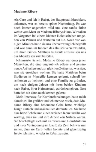 Madame Ribery

Als Caro und ich in Rabat, der Hauptstadt Marokkos,
ankamen, war es bereits später Nachmittag. Es war
noch immer angenehm mild und eine sanfte Brise
wehte vom Meer zu Madame Riberys Haus. Wir saßen
im Vorgarten bei einem kleinen Holztischchen umge-
ben von Palmen und warteten auf sie. Noch vor we-
nigen Minuten hatte sie uns überschwänglich begrüßt
und war dann im Inneren des Hauses verschwunden,
um ihren Gatten Matthieu lautstark anzuweisen uns
ein Abendessen zuzubereiten.
  Ich musste lächeln. Madame Ribery war einer jener
Menschen, die eine unglaublich offene und gewin-
nende Art hatten und zur gleichen Zeit genau wussten,
was sie erreichen wollten. Sie hatte Matthieu beim
Studieren in Marseille kennen gelernt, schnell be-
schlossen zu heiraten und eine Familie zu gründen,
um nach einigen Jahren mit ihren beiden Kindern
nach Rabat, ihrer Heimatstadt, zurückzukehren. Dort
hatte ich sie dann auch kennen gelernt.
  Mein Interesse für Karriereforschungen hatte mich
damals zu ihr geführt und ich merkte rasch, dass Ma-
dame Ribery eine besondere Gabe hatte, wichtige
Dinge einfach und anschaulich darzustellen. Sie hatte
eine harte Schale und einen weichen Kern und ihr war
wichtig, dass sie und ihre Arbeit von Nutzen waren.
Sie beschäftigte sich mit Karrieren und Berufsbildern
und ihrer Veränderung im Laufe der Zeit. Ich war mir
sicher, dass sie Caro helfen konnte und gleichzeitig
freute ich mich, wieder in Rabat zu sein.


                                                  51
 