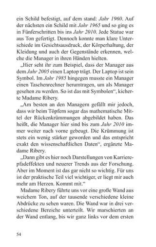 ein Schild befestigt, auf dem stand: Jahr 1960. Auf
der nächsten ein Schild mit Jahr 1965 und so ging es
in Fünferschritten bis ins Jahr 2010. Jede Statue war
aus Ton gefertigt. Dennoch konnte man klare Unter-
schiede im Gesichtsausdruck, der Körperhaltung, der
Kleidung und auch der Gegenstände erkennen, wel-
che die Manager in ihren Händen hielten.
  „Hier seht ihr zum Beispiel, dass der Manager aus
dem Jahr 2005 einen Laptop trägt. Der Laptop ist sein
Symbol. Im Jahr 1985 hingegen musste ein Manager
einen Taschenrechner herumtragen, um als Manager
gesehen zu werden. So ist das mit Symbolen“, kicher-
te Madame Ribery.
  „Am besten an den Managern gefällt mir jedoch,
dass wir beim Töpfern sogar das mathematische Mit-
tel der Rückenkrümmungen abgebildet haben. Das
heißt, die Manager hier sind bis zum Jahr 2010 im-
mer weiter nach vorne gebeugt. Die Krümmung ist
stets ein wenig stärker geworden und das entspricht
exakt den wissenschaftlichen Daten“, ergänzte Ma-
dame Ribery.
  „Dann gibt es hier noch Darstellungen von Karriere-
pfadeffekten und neuerer Trends aus der Forschung.
Aber im Moment ist das gar nicht so wichtig. Für uns
ist der praktische Teil viel wichtiger, er liegt mir auch
mehr am Herzen. Kommt mit.“
  Madame Ribery führte uns vor eine große Wand aus
weichem Ton, auf der tausende verschiedene kleine
Abdrücke zu sehen waren. Die Wand war in drei ver-
schiedene Bereiche unterteilt. Wir marschierten an
der Wand entlang, bis wir ganz links vor dem ersten


54
 