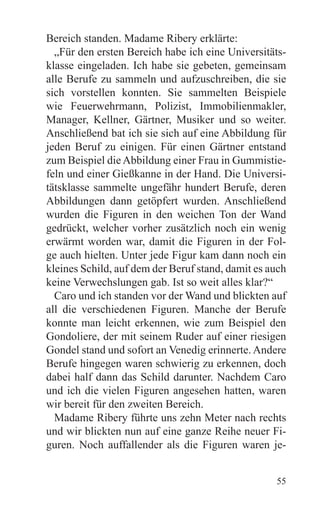 Bereich standen. Madame Ribery erklärte:
  „Für den ersten Bereich habe ich eine Universitäts-
klasse eingeladen. Ich habe sie gebeten, gemeinsam
alle Berufe zu sammeln und aufzuschreiben, die sie
sich vorstellen konnten. Sie sammelten Beispiele
wie Feuerwehrmann, Polizist, Immobilienmakler,
Manager, Kellner, Gärtner, Musiker und so weiter.
Anschließend bat ich sie sich auf eine Abbildung für
jeden Beruf zu einigen. Für einen Gärtner entstand
zum Beispiel die Abbildung einer Frau in Gummistie-
feln und einer Gießkanne in der Hand. Die Universi-
tätsklasse sammelte ungefähr hundert Berufe, deren
Abbildungen dann getöpfert wurden. Anschließend
wurden die Figuren in den weichen Ton der Wand
gedrückt, welcher vorher zusätzlich noch ein wenig
erwärmt worden war, damit die Figuren in der Fol-
ge auch hielten. Unter jede Figur kam dann noch ein
kleines Schild, auf dem der Beruf stand, damit es auch
keine Verwechslungen gab. Ist so weit alles klar?“
  Caro und ich standen vor der Wand und blickten auf
all die verschiedenen Figuren. Manche der Berufe
konnte man leicht erkennen, wie zum Beispiel den
Gondoliere, der mit seinem Ruder auf einer riesigen
Gondel stand und sofort an Venedig erinnerte. Andere
Berufe hingegen waren schwierig zu erkennen, doch
dabei half dann das Schild darunter. Nachdem Caro
und ich die vielen Figuren angesehen hatten, waren
wir bereit für den zweiten Bereich.
  Madame Ribery führte uns zehn Meter nach rechts
und wir blickten nun auf eine ganze Reihe neuer Fi-
guren. Noch auffallender als die Figuren waren je-


                                                   55
 