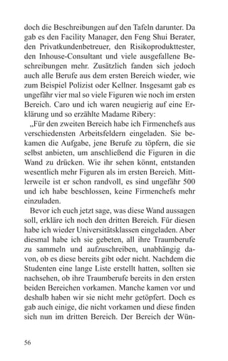doch die Beschreibungen auf den Tafeln darunter. Da
gab es den Facility Manager, den Feng Shui Berater,
den Privatkundenbetreuer, den Risikoprodukttester,
den Inhouse-Consultant und viele ausgefallene Be-
schreibungen mehr. Zusätzlich fanden sich jedoch
auch alle Berufe aus dem ersten Bereich wieder, wie
zum Beispiel Polizist oder Kellner. Insgesamt gab es
ungefähr vier mal so viele Figuren wie noch im ersten
Bereich. Caro und ich waren neugierig auf eine Er-
klärung und so erzählte Madame Ribery:
  „Für den zweiten Bereich habe ich Firmenchefs aus
verschiedensten Arbeitsfeldern eingeladen. Sie be-
kamen die Aufgabe, jene Berufe zu töpfern, die sie
selbst anbieten, um anschließend die Figuren in die
Wand zu drücken. Wie ihr sehen könnt, entstanden
wesentlich mehr Figuren als im ersten Bereich. Mitt-
lerweile ist er schon randvoll, es sind ungefähr 500
und ich habe beschlossen, keine Firmenchefs mehr
einzuladen.
  Bevor ich euch jetzt sage, was diese Wand aussagen
soll, erkläre ich noch den dritten Bereich. Für diesen
habe ich wieder Universitätsklassen eingeladen. Aber
diesmal habe ich sie gebeten, all ihre Traumberufe
zu sammeln und aufzuschreiben, unabhängig da-
von, ob es diese bereits gibt oder nicht. Nachdem die
Studenten eine lange Liste erstellt hatten, sollten sie
nachsehen, ob ihre Traumberufe bereits in den ersten
beiden Bereichen vorkamen. Manche kamen vor und
deshalb haben wir sie nicht mehr getöpfert. Doch es
gab auch einige, die nicht vorkamen und diese finden
sich nun im dritten Bereich. Der Bereich der Wün-


56
 