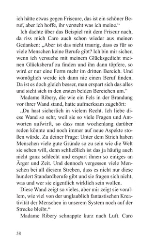 ich hätte etwas gegen Friseure, das ist ein schöner Be-
ruf, aber ich hoffe, ihr versteht was ich meine.“
  Ich dachte über das Beispiel mit dem Friseur nach,
da riss mich Caro auch schon wieder aus meinen
Gedanken: „Aber ist das nicht traurig, dass es für so
viele Menschen keine Berufe gibt? Ich bin mir sicher,
wenn ich versuche mit meinem Glücksgedicht mei-
nen Glücksberuf zu finden und ihn dann töpfere, so
wird er nur eine Form mehr im dritten Bereich. Und
womöglich werde ich dann nie einen Beruf finden.
Da ist es doch gleich besser, man erspart sich das alles
und sieht sich in den ersten beiden Bereichen um.“
  Madame Ribery, die wie ein Fels in der Brandung
vor ihrer Wand stand, hatte aufmerksam zugehört:
  „Du hast sicherlich in vielem Recht. Ich liebe di-
ese Wand so sehr, weil sie so viele Fragen und Ant-
worten aufwirft, so dass man wochenlang darüber
reden könnte und noch immer auf neue Aspekte sto-
ßen würde. Zu deiner Frage: Unter dem Strich haben
Menschen viele gute Gründe so zu sein wie die Welt
sie sehen will, denn schließlich ist das ja häufig auch
nicht ganz schlecht und erspart ihnen so einiges an
Ärger und Zeit. Und dennoch vergessen viele Men-
schen bei all diesem Streben, dass es nicht nur diese
hundert Standardberufe gibt und sie fragen sich nicht,
was und wer sie eigentlich wirklich sein wollen.
  Diese Wand zeigt so vieles, aber mir zeigt sie voral-
lem, wie viel von der unglaublich fantastischen Krea-
tivität der Menschen in unserem System noch auf der
Strecke bleibt.“
  Madame Ribery schnappte kurz nach Luft. Caro


58
 