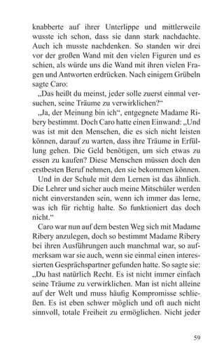 knabberte auf ihrer Unterlippe und mittlerweile
wusste ich schon, dass sie dann stark nachdachte.
Auch ich musste nachdenken. So standen wir drei
vor der großen Wand mit den vielen Figuren und es
schien, als würde uns die Wand mit ihren vielen Fra-
gen und Antworten erdrücken. Nach einigem Grübeln
sagte Caro:
  „Das heißt du meinst, jeder solle zuerst einmal ver-
suchen, seine Träume zu verwirklichen?“
  „Ja, der Meinung bin ich“, entgegnete Madame Ri-
bery bestimmt. Doch Caro hatte einen Einwand: „Und
was ist mit den Menschen, die es sich nicht leisten
können, darauf zu warten, dass ihre Träume in Erfül-
lung gehen. Die Geld benötigen, um sich etwas zu
essen zu kaufen? Diese Menschen müssen doch den
erstbesten Beruf nehmen, den sie bekommen können.
  Und in der Schule mit dem Lernen ist das ähnlich.
Die Lehrer und sicher auch meine Mitschüler werden
nicht einverstanden sein, wenn ich immer das lerne,
was ich für richtig halte. So funktioniert das doch
nicht.“
  Caro war nun auf dem besten Weg sich mit Madame
Ribery anzulegen, doch so bestimmt Madame Ribery
bei ihren Ausführungen auch manchmal war, so auf-
merksam war sie auch, wenn sie einmal einen interes-
sierten Gesprächspartner gefunden hatte. So sagte sie:
„Du hast natürlich Recht. Es ist nicht immer einfach
seine Träume zu verwirklichen. Man ist nicht alleine
auf der Welt und muss häufig Kompromisse schlie-
ßen. Es ist eben schwer möglich und oft auch nicht
sinnvoll, totale Freiheit zu ermöglichen. Nicht jeder


                                                   59
 