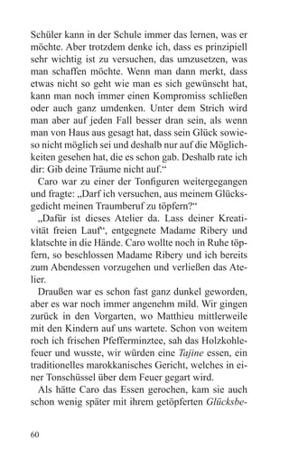 Schüler kann in der Schule immer das lernen, was er
möchte. Aber trotzdem denke ich, dass es prinzipiell
sehr wichtig ist zu versuchen, das umzusetzen, was
man schaffen möchte. Wenn man dann merkt, dass
etwas nicht so geht wie man es sich gewünscht hat,
kann man noch immer einen Kompromiss schließen
oder auch ganz umdenken. Unter dem Strich wird
man aber auf jeden Fall besser dran sein, als wenn
man von Haus aus gesagt hat, dass sein Glück sowie-
so nicht möglich sei und deshalb nur auf die Möglich-
keiten gesehen hat, die es schon gab. Deshalb rate ich
dir: Gib deine Träume nicht auf.“
  Caro war zu einer der Tonfiguren weitergegangen
und fragte: „Darf ich versuchen, aus meinem Glücks-
gedicht meinen Traumberuf zu töpfern?“
  „Dafür ist dieses Atelier da. Lass deiner Kreati-
vität freien Lauf“, entgegnete Madame Ribery und
klatschte in die Hände. Caro wollte noch in Ruhe töp-
fern, so beschlossen Madame Ribery und ich bereits
zum Abendessen vorzugehen und verließen das Ate-
lier.
  Draußen war es schon fast ganz dunkel geworden,
aber es war noch immer angenehm mild. Wir gingen
zurück in den Vorgarten, wo Matthieu mittlerweile
mit den Kindern auf uns wartete. Schon von weitem
roch ich frischen Pfefferminztee, sah das Holzkohle-
feuer und wusste, wir würden eine Tajine essen, ein
traditionelles marokkanisches Gericht, welches in ei-
ner Tonschüssel über dem Feuer gegart wird.
  Als hätte Caro das Essen gerochen, kam sie auch
schon wenig später mit ihrem getöpferten Glücksbe-


60
 