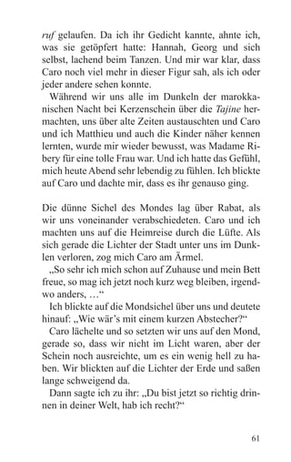 ruf gelaufen. Da ich ihr Gedicht kannte, ahnte ich,
was sie getöpfert hatte: Hannah, Georg und sich
selbst, lachend beim Tanzen. Und mir war klar, dass
Caro noch viel mehr in dieser Figur sah, als ich oder
jeder andere sehen konnte.
  Während wir uns alle im Dunkeln der marokka-
nischen Nacht bei Kerzenschein über die Tajine her-
machten, uns über alte Zeiten austauschten und Caro
und ich Matthieu und auch die Kinder näher kennen
lernten, wurde mir wieder bewusst, was Madame Ri-
bery für eine tolle Frau war. Und ich hatte das Gefühl,
mich heute Abend sehr lebendig zu fühlen. Ich blickte
auf Caro und dachte mir, dass es ihr genauso ging.

Die dünne Sichel des Mondes lag über Rabat, als
wir uns voneinander verabschiedeten. Caro und ich
machten uns auf die Heimreise durch die Lüfte. Als
sich gerade die Lichter der Stadt unter uns im Dunk-
len verloren, zog mich Caro am Ärmel.
  „So sehr ich mich schon auf Zuhause und mein Bett
freue, so mag ich jetzt noch kurz weg bleiben, irgend-
wo anders, …“
  Ich blickte auf die Mondsichel über uns und deutete
hinauf: „Wie wär’s mit einem kurzen Abstecher?“
  Caro lächelte und so setzten wir uns auf den Mond,
gerade so, dass wir nicht im Licht waren, aber der
Schein noch ausreichte, um es ein wenig hell zu ha-
ben. Wir blickten auf die Lichter der Erde und saßen
lange schweigend da.
  Dann sagte ich zu ihr: „Du bist jetzt so richtig drin-
nen in deiner Welt, hab ich recht?“


                                                     61
 