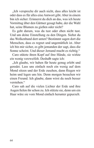 „Ich verspreche dir auch nicht, dass alles leicht ist
oder dass es für alles eine Antwort gibt. Aber in einem
bin ich sicher: Erinnerst du dich an das, was ich heute
Vormittag über den Gärtner gesagt habe, der die Wahl
hat, seine Blumen zu gießen oder nicht?
  Es geht darum, was du tust oder eben nicht tust.
Und um deine Einstellung zu den Dingen. Siehst du
das Wolkenband dort unten? Bestimmt sagen dort die
Menschen, dass es regnet und ungemütlich ist. Aber
ich bin mir sicher, es gibt jemanden der sagt, dass die
Sonne scheint. Und dieser Jemand macht es richtig.“
  Caro stützte ihren Kopf auf ihre Hände, sie wirkte
ein wenig verzweifelt. Deshalb sagte ich:
  „Ich glaube, wir haben für heute genug erlebt und
geredet. Lass uns einfach noch ein wenig auf dem
Mond sitzen und der Erde zusehen, dann fliegen wir
heim und legen uns hin. Denn morgen besuchen wir
einen Freund. Ich glaube, dann wirst du noch besser
verstehen.“
  Caro sah auf die vielen Lichter der Erde und ihre
Augen fielen ihr schon zu. Ich stützte sie, denn um ein
Haar wäre sie vom Mond einfach herunter gepurzelt.




64
 