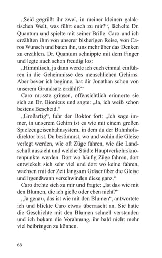 „Seid gegrüßt ihr zwei, in meiner kleinen galak-
tischen Welt, was führt euch zu mir?“, lächelte Dr.
Quantum und spielte mit seiner Brille. Caro und ich
erzählten ihm von unserer bisherigen Reise, von Ca-
ros Wunsch und baten ihn, uns mehr über das Denken
zu erzählen. Dr. Quantum schnippte mit dem Finger
und legte auch schon freudig los:
  „Himmlisch, ja dann werde ich euch einmal einfüh-
ren in die Geheimnisse des menschlichen Gehirns.
Aber bevor ich beginne, hat dir Jonathan schon von
unserem Grundsatz erzählt?“
  Caro musste grinsen, offensichtlich erinnerte sie
sich an Dr. Bionicus und sagte: „Ja, ich weiß schon
bestens Bescheid.“
  „Großartig“, fuhr der Doktor fort: „Ich sage im-
mer, in unserem Gehirn ist es wie mit einem großen
Spielzeugeisenbahnsystem, in dem du der Bahnhofs-
direktor bist. Du bestimmst, wo und wohin die Gleise
verlegt werden, wie oft Züge fahren, wie die Land-
schaft aussieht und welche Städte Hauptverkehrskno-
tenpunkte werden. Dort wo häufig Züge fahren, dort
entwickelt sich sehr viel und dort wo keine fahren,
wachsen mit der Zeit langsam Gräser über die Gleise
und irgendwann verschwinden diese ganz.“
  Caro drehte sich zu mir und fragte: „Ist das wie mit
den Blumen, die ich gieße oder eben nicht?“
  „Ja genau, das ist wie mit den Blumen“, antwortete
ich und blickte Caro etwas überrascht an. Sie hatte
die Geschichte mit den Blumen schnell verstanden
und ich bekam die Vorahnung, ihr bald nicht mehr
viel beibringen zu können.


66
 
