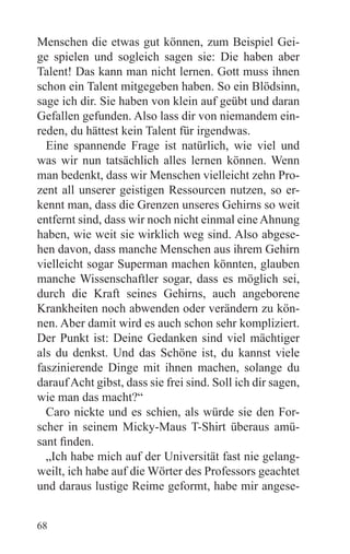 Menschen die etwas gut können, zum Beispiel Gei-
ge spielen und sogleich sagen sie: Die haben aber
Talent! Das kann man nicht lernen. Gott muss ihnen
schon ein Talent mitgegeben haben. So ein Blödsinn,
sage ich dir. Sie haben von klein auf geübt und daran
Gefallen gefunden. Also lass dir von niemandem ein-
reden, du hättest kein Talent für irgendwas.
  Eine spannende Frage ist natürlich, wie viel und
was wir nun tatsächlich alles lernen können. Wenn
man bedenkt, dass wir Menschen vielleicht zehn Pro-
zent all unserer geistigen Ressourcen nutzen, so er-
kennt man, dass die Grenzen unseres Gehirns so weit
entfernt sind, dass wir noch nicht einmal eine Ahnung
haben, wie weit sie wirklich weg sind. Also abgese-
hen davon, dass manche Menschen aus ihrem Gehirn
vielleicht sogar Superman machen könnten, glauben
manche Wissenschaftler sogar, dass es möglich sei,
durch die Kraft seines Gehirns, auch angeborene
Krankheiten noch abwenden oder verändern zu kön-
nen. Aber damit wird es auch schon sehr kompliziert.
Der Punkt ist: Deine Gedanken sind viel mächtiger
als du denkst. Und das Schöne ist, du kannst viele
faszinierende Dinge mit ihnen machen, solange du
darauf Acht gibst, dass sie frei sind. Soll ich dir sagen,
wie man das macht?“
  Caro nickte und es schien, als würde sie den For-
scher in seinem Micky-Maus T-Shirt überaus amü-
sant finden.
  „Ich habe mich auf der Universität fast nie gelang-
weilt, ich habe auf die Wörter des Professors geachtet
und daraus lustige Reime geformt, habe mir angese-


68
 