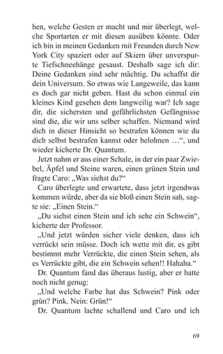 hen, welche Gesten er macht und mir überlegt, wel-
che Sportarten er mit diesen ausüben könnte. Oder
ich bin in meinen Gedanken mit Freunden durch New
York City spaziert oder auf Skiern über unverspur-
te Tiefschneehänge gesaust. Deshalb sage ich dir:
Deine Gedanken sind sehr mächtig. Du schaffst dir
dein Universum. So etwas wie Langeweile, das kann
es doch gar nicht geben. Hast du schon einmal ein
kleines Kind gesehen dem langweilig war? Ich sage
dir, die sichersten und gefährlichsten Gefängnisse
sind die, die wir uns selber schaffen. Niemand wird
dich in dieser Hinsicht so bestrafen können wie du
dich selbst bestrafen kannst oder belohnen …“, und
wieder kicherte Dr. Quantum.
  Jetzt nahm er aus einer Schale, in der ein paar Zwie-
bel, Äpfel und Steine waren, einen grünen Stein und
fragte Caro: „Was siehst du?“
  Caro überlegte und erwartete, dass jetzt irgendwas
kommen würde, aber da sie bloß einen Stein sah, sag-
te sie: „Einen Stein.“
  „Du siehst einen Stein und ich sehe ein Schwein“,
kicherte der Professor.
  „Und jetzt würden sicher viele denken, dass ich
verrückt sein müsse. Doch ich wette mit dir, es gibt
bestimmt mehr Verrückte, die einen Stein sehen, als
es Verrückte gibt, die ein Schwein sehen!! Hahaha.“
  Dr. Quantum fand das überaus lustig, aber er hatte
noch nicht genug:
  „Und welche Farbe hat das Schwein? Pink oder
grün? Pink. Nein: Grün!“
  Dr. Quantum lachte schallend und Caro und ich


                                                    69
 