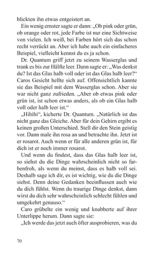 blickten ihn etwas entgeistert an.
  Ein wenig ernster sagte er dann: „Ob pink oder grün,
ob orange oder rot, jede Farbe ist nur eine Sichtweise
von vielen. Ich weiß, bei Farben hört sich das schon
recht verrückt an. Aber ich habe auch ein einfacheres
Beispiel, vielleicht kennst du es ja schon.
  Dr. Quantum griff jetzt zu seinem Wasserglas und
trank es bis zur Hälfte leer. Dann sagte er: „Was denkst
du? Ist das Glas halb voll oder ist das Glas halb leer?“
Caros Gesicht hellte sich auf. Offensichtlich kannte
sie das Beispiel mit dem Wasserglas schon. Aber sie
war nicht ganz zufrieden. „Aber ob etwas pink oder
grün ist, ist schon etwas anders, als ob ein Glas halb
voll oder halb leer ist.“
  „Hihihi“, kicherte Dr. Quantum. „Natürlich ist das
nicht ganz das Gleiche. Aber für dein Gehirn ergibt es
keinen großen Unterschied. Stell dir den Stein geistig
vor. Dann male ihn rosa an und betrachte ihn. Jetzt ist
er rosarot. Auch wenn er für alle anderen grün ist, für
dich ist er noch immer rosarot.
  Und wenn du findest, dass das Glas halb leer ist,
so siehst du die Dinge wahrscheinlich nicht so far-
benfroh, als wenn du meinst, dass es halb voll sei.
Deshalb sage ich dir, es ist wichtig, wie du die Dinge
siehst. Denn deine Gedanken beeinflussen auch wie
du dich fühlst. Wenn du traurige Dinge denkst, dann
wirst du dich sehr wahrscheinlich schlecht fühlen und
umgekehrt genauso.“
  Caro grübelte ein wenig und knabberte auf ihrer
Unterlippe herum. Dann sagte sie:
  „Ich werde das jetzt auch öfter ausprobieren, was du


70
 