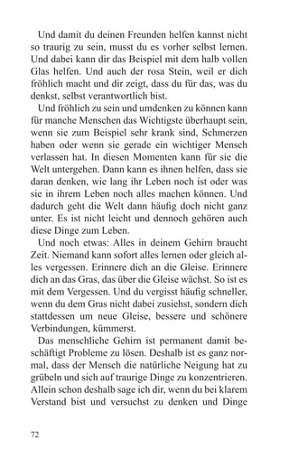 Und damit du deinen Freunden helfen kannst nicht
so traurig zu sein, musst du es vorher selbst lernen.
Und dabei kann dir das Beispiel mit dem halb vollen
Glas helfen. Und auch der rosa Stein, weil er dich
fröhlich macht und dir zeigt, dass du für das, was du
denkst, selbst verantwortlich bist.
  Und fröhlich zu sein und umdenken zu können kann
für manche Menschen das Wichtigste überhaupt sein,
wenn sie zum Beispiel sehr krank sind, Schmerzen
haben oder wenn sie gerade ein wichtiger Mensch
verlassen hat. In diesen Momenten kann für sie die
Welt untergehen. Dann kann es ihnen helfen, dass sie
daran denken, wie lang ihr Leben noch ist oder was
sie in ihrem Leben noch alles machen können. Und
dadurch geht die Welt dann häufig doch nicht ganz
unter. Es ist nicht leicht und dennoch gehören auch
diese Dinge zum Leben.
  Und noch etwas: Alles in deinem Gehirn braucht
Zeit. Niemand kann sofort alles lernen oder gleich al-
les vergessen. Erinnere dich an die Gleise. Erinnere
dich an das Gras, das über die Gleise wächst. So ist es
mit dem Vergessen. Und du vergisst häufig schneller,
wenn du dem Gras nicht dabei zusiehst, sondern dich
stattdessen um neue Gleise, bessere und schönere
Verbindungen, kümmerst.
  Das menschliche Gehirn ist permanent damit be-
schäftigt Probleme zu lösen. Deshalb ist es ganz nor-
mal, dass der Mensch die natürliche Neigung hat zu
grübeln und sich auf traurige Dinge zu konzentrieren.
Allein schon deshalb sage ich dir, wenn du bei klarem
Verstand bist und versuchst zu denken und Dinge


72
 