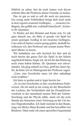 fröhlich zu sehen, bist du noch immer weit davon
entfernt über die Probleme deiner Freunde zu lachen.
  Das ist gut so und es soll dir auch nie passieren.
Ein wenig mehr Fröhlichkeit bringt dich noch nicht
in dein eigenes rosarotes Gefängnis, …, rosarotes Ge-
fängnis, das gefällt mir, wahrhaft himmlisch“, kicher-
te Dr. Quantum.
  Er blickte auf den Himmel und freute sich. Es sah
ganz danach aus, als hätte er gerade viel Spaß bei
einem geistigen Ausflug in ein rosarotes Gefängnis.
Caro und ich hatten vorerst genug gehört, deshalb be-
schlossen wir, den Professor mit seinem neuen Wort-
spiel alleine zu lassen.
  Wir bedankten uns sehr herzlich bei ihm und da
mich bereits die ganze Zeit die Äpfel in der Schale
angelächelt hatten, fragte ich, ob ich für den Rückweg
noch einen haben könnte. Dr. Quantum war einver-
standen. Ich ging schnell zur Vase, griff mir einen Ap-
fel, da hörte ich im Hintergrund den Professor sagen:
  „Caro, eine Geschichte muss ich aber unbedingt
noch erzählen.“
  Ich hatte es geahnt und er legte bereits los:
  „Es ist eine Geschichte zu den verschiedenen Sicht-
weisen. Da ich mich ja ein wenig als der Botschafter
des Lachens, der Verrücktheit und des Perspektiven-
wechsels in der manchmal ernsten Welt der Gehirn-
forschung und der Physik zähle, starte ich die erste
Stunde des Semesters einer Vorlesung an der Uni im-
mer folgendermaßen. Ich laufe lachend in den Raum,
trage ein Micky-Maus Kostüm und bin bewaffnet mit
Bonbons. Dann male ich einen speziellen Gegenstand


                                                    73
 