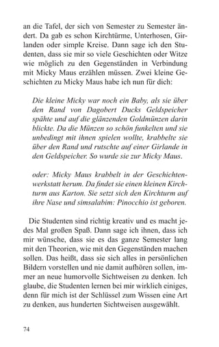 an die Tafel, der sich von Semester zu Semester än-
dert. Da gab es schon Kirchtürme, Unterhosen, Gir-
landen oder simple Kreise. Dann sage ich den Stu-
denten, dass sie mir so viele Geschichten oder Witze
wie möglich zu den Gegenständen in Verbindung
mit Micky Maus erzählen müssen. Zwei kleine Ge-
schichten zu Micky Maus habe ich nun für dich:

     Die kleine Micky war noch ein Baby, als sie über
     den Rand von Dagobert Ducks Geldspeicher
     spähte und auf die glänzenden Goldmünzen darin
     blickte. Da die Münzen so schön funkelten und sie
     unbedingt mit ihnen spielen wollte, krabbelte sie
     über den Rand und rutschte auf einer Girlande in
     den Geldspeicher. So wurde sie zur Micky Maus.

     oder: Micky Maus krabbelt in der Geschichten-
     werkstatt herum. Da findet sie einen kleinen Kirch-
     turm aus Karton. Sie setzt sich den Kirchturm auf
     ihre Nase und simsalabim: Pinocchio ist geboren.

  Die Studenten sind richtig kreativ und es macht je-
des Mal großen Spaß. Dann sage ich ihnen, dass ich
mir wünsche, dass sie es das ganze Semester lang
mit den Theorien, wie mit den Gegenständen machen
sollen. Das heißt, dass sie sich alles in persönlichen
Bildern vorstellen und nie damit aufhören sollen, im-
mer an neue humorvolle Sichtweisen zu denken. Ich
glaube, die Studenten lernen bei mir wirklich einiges,
denn für mich ist der Schlüssel zum Wissen eine Art
zu denken, aus hunderten Sichtweisen ausgewählt.


74
 