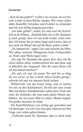 Seesterne

„Hast du das gehört?“ wollte Caro wissen, als wir be-
reits wieder in ihrer Küche standen. Wir waren schon
dabei Kartoffel, Schinken und Zwiebel zu schneiden
und ich war richtig hungrig geworden.
  „Ich habs gehört“, nickte ich und warf die Kartof-
feln in die Pfanne. „Deshalb habe ich zu Dr. Quantum
ja auch gesagt, dass wir uns bald wieder sehen wür-
den. Ich kenne ihn ja schon lange und wusste, dass er
uns noch ein Rätsel mit auf die Reise geben würde.“
  „Na fantastisch“, sagte Caro und runzelte die Stirn.
Wir sahen unserem Mittagessen beim Fertigwerden
zu. Nach einer Weile sagte Caro:
  „Da sagt Dr. Quantum die ganze Zeit, dass ich für
mein Gehirn allein verantwortlich bin und dann sagt
er plötzlich das Gegenteil. Was für einen Reim soll
ich mir darauf machen?“
  „Da steh ich nun ich armer Tor und bin so klug
als wie zuvor, so hat es doch schon Goethe gesagt“,
scherzte ich und wir mussten beide lachen.
  Mittlerweile war das Essen fertig, und so setzten
wir uns an den Küchentisch. Da fiel mir zum ersten
Mal ein kleiner Wandkalender neben dem Tisch auf,
einer der Kalender, die man nach jedem Monat um-
blättert, um ein neues Bild zu sehen. Monat August:
Ein großer Seestern im Sand.
  Die Kartoffelpfanne war richtig gut geworden und
ich überlegte, wie ich Caro eine gute Antwort auf ihre
Frage von vorhin geben könnte.
  „Vielleicht meint Dr. Quantum, dass es doch nicht


76
 