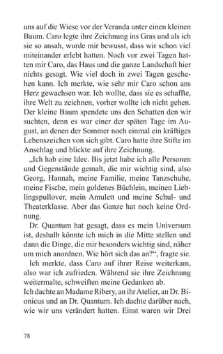 uns auf die Wiese vor der Veranda unter einen kleinen
Baum. Caro legte ihre Zeichnung ins Gras und als ich
sie so ansah, wurde mir bewusst, dass wir schon viel
miteinander erlebt hatten. Noch vor zwei Tagen hat-
ten mir Caro, das Haus und die ganze Landschaft hier
nichts gesagt. Wie viel doch in zwei Tagen gesche-
hen kann. Ich merkte, wie sehr mir Caro schon ans
Herz gewachsen war. Ich wollte, dass sie es schaffte,
ihre Welt zu zeichnen, vorher wollte ich nicht gehen.
Der kleine Baum spendete uns den Schatten den wir
suchten, denn es war einer der späten Tage im Au-
gust, an denen der Sommer noch einmal ein kräftiges
Lebenszeichen von sich gibt. Caro hatte ihre Stifte im
Anschlag und blickte auf ihre Zeichnung.
  „Ich hab eine Idee. Bis jetzt habe ich alle Personen
und Gegenstände gemalt, die mir wichtig sind, also
Georg, Hannah, meine Familie, meine Tanzschuhe,
meine Fische, mein goldenes Büchlein, meinen Lieb-
lingspullover, mein Amulett und meine Schul- und
Theaterklasse. Aber das Ganze hat noch keine Ord-
nung.
  Dr. Quantum hat gesagt, dass es mein Universum
ist, deshalb könnte ich mich in die Mitte stellen und
dann die Dinge, die mir besonders wichtig sind, näher
um mich anordnen. Wie hört sich das an?“, fragte sie.
  Ich merkte, dass Caro auf ihrer Reise weiterkam,
also war ich zufrieden. Während sie ihre Zeichnung
weitermalte, schweiften meine Gedanken ab.
Ich dachte an Madame Ribery, an ihr Atelier, an Dr. Bi-
onicus und an Dr. Quantum. Ich dachte darüber nach,
wie wir uns verändert hatten. Einst waren wir Drei


78
 