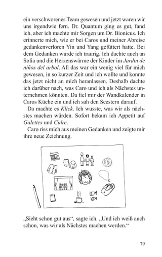 ein verschworenes Team gewesen und jetzt waren wir
uns irgendwie fern. Dr. Quantum ging es gut, fand
ich, aber ich machte mir Sorgen um Dr. Bionicus. Ich
erinnerte mich, wie er bei Caros und meiner Abreise
gedankenverloren Yin und Yang gefüttert hatte. Bei
dem Gedanken wurde ich traurig. Ich dachte auch an
Sofia und die Herzenswärme der Kinder im Jardin de
niños del arbol. All das war ein wenig viel für mich
gewesen, in so kurzer Zeit und ich wollte und konnte
das jetzt nicht an mich heranlassen. Deshalb dachte
ich darüber nach, was Caro und ich als Nächstes un-
ternehmen könnten. Da fiel mir der Wandkalender in
Caros Küche ein und ich sah den Seestern darauf.
  Da machte es Klick. Ich wusste, was wir als näch-
stes machen würden. Sofort bekam ich Appetit auf
Galettes und Cidre.
  Caro riss mich aus meinen Gedanken und zeigte mir
ihre neue Zeichnung.




„Sieht schon gut aus“, sagte ich. „Und ich weiß auch
schon, was wir als Nächstes machen werden.“


                                                 79
 
