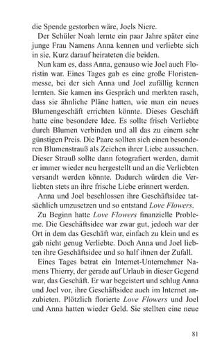 die Spende gestorben wäre, Joels Niere.
  Der Schüler Noah lernte ein paar Jahre später eine
junge Frau Namens Anna kennen und verliebte sich
in sie. Kurz darauf heirateten die beiden.
  Nun kam es, dass Anna, genauso wie Joel auch Flo-
ristin war. Eines Tages gab es eine große Floristen-
messe, bei der sich Anna und Joel zufällig kennen
lernten. Sie kamen ins Gespräch und merkten rasch,
dass sie ähnliche Pläne hatten, wie man ein neues
Blumengeschäft errichten könnte. Dieses Geschäft
hatte eine besondere Idee. Es sollte frisch Verliebte
durch Blumen verbinden und all das zu einem sehr
günstigen Preis. Die Paare sollten sich einen besonde-
ren Blumenstrauß als Zeichen ihrer Liebe aussuchen.
Dieser Strauß sollte dann fotografiert werden, damit
er immer wieder neu hergestellt und an die Verliebten
versandt werden könnte. Dadurch würden die Ver-
liebten stets an ihre frische Liebe erinnert werden.
  Anna und Joel beschlossen ihre Geschäftsidee tat-
sächlich umzusetzen und so entstand Love Flowers.
  Zu Beginn hatte Love Flowers finanzielle Proble-
me. Die Geschäftsidee war zwar gut, jedoch war der
Ort in dem das Geschäft war, einfach zu klein und es
gab nicht genug Verliebte. Doch Anna und Joel lieb-
ten ihre Geschäftsidee und so half ihnen der Zufall.
  Eines Tages betrat ein Internet-Unternehmer Na-
mens Thierry, der gerade auf Urlaub in dieser Gegend
war, das Geschäft. Er war begeistert und schlug Anna
und Joel vor, ihre Geschäftsidee auch im Internet an-
zubieten. Plötzlich florierte Love Flowers und Joel
und Anna hatten wieder Geld. Sie stellten eine neue


                                                   81
 