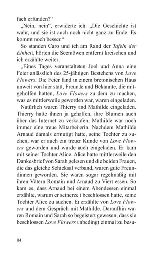 fach erfunden?“
  „Nein, nein“, erwiderte ich. „Die Geschichte ist
wahr, und sie ist auch noch nicht ganz zu Ende. Es
kommt noch besser.“
  So standen Caro und ich am Rand der Tafeln der
Einheit, hörten die Seemöwen entfernt kreischen und
ich erzählte weiter:
  „Eines Tages veranstalteten Joel und Anna eine
Feier anlässlich des 25-jährigen Bestehens von Love
Flowers. Die Feier fand in einem bretonischen Haus
unweit von hier statt, Freunde und Bekannte, die mit-
geholfen hatten, Love Flowers zu dem zu machen,
was es mittlerweile geworden war, waren eingeladen.
  Natürlich waren Thierry und Mathilde eingeladen.
Thierry hatte ihnen ja geholfen, ihre Blumen auch
über das Internet zu verkaufen, Mathilde war noch
immer eine treue Mitarbeiterin. Nachdem Mathilde
Arnaud damals ermutigt hatte, seine Tochter zu su-
chen, war er auch ein treuer Kunde von Love Flow-
ers geworden und wurde auch eingeladen. Er kam
mit seiner Tochter Alice. Alice hatte mittlerweile den
Dankesbrief von Sarah gelesen und die beiden Frauen,
die das gleiche Schicksal verband, waren gute Freun-
dinnen geworden. Sie waren sogar regelmäßig mit
ihren Vätern Romain und Arnaud zu Viert essen. So
kam es, dass Arnaud bei einem Abendessen einmal
erzählte, warum er seinerzeit beschlossen hatte, seine
Tochter Alice zu suchen. Er erzählte von Love Flow-
ers und dem Gespräch mit Mathilde. Daraufhin wa-
ren Romain und Sarah so begeistert gewesen, dass sie
beschlossen Love Flowers unbedingt einmal zu besu-


84
 