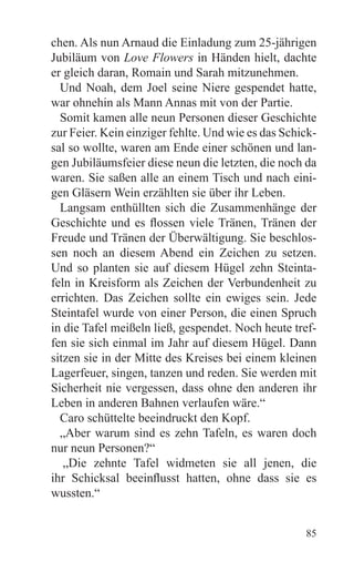 chen. Als nun Arnaud die Einladung zum 25-jährigen
Jubiläum von Love Flowers in Händen hielt, dachte
er gleich daran, Romain und Sarah mitzunehmen.
  Und Noah, dem Joel seine Niere gespendet hatte,
war ohnehin als Mann Annas mit von der Partie.
  Somit kamen alle neun Personen dieser Geschichte
zur Feier. Kein einziger fehlte. Und wie es das Schick-
sal so wollte, waren am Ende einer schönen und lan-
gen Jubiläumsfeier diese neun die letzten, die noch da
waren. Sie saßen alle an einem Tisch und nach eini-
gen Gläsern Wein erzählten sie über ihr Leben.
  Langsam enthüllten sich die Zusammenhänge der
Geschichte und es flossen viele Tränen, Tränen der
Freude und Tränen der Überwältigung. Sie beschlos-
sen noch an diesem Abend ein Zeichen zu setzen.
Und so planten sie auf diesem Hügel zehn Steinta-
feln in Kreisform als Zeichen der Verbundenheit zu
errichten. Das Zeichen sollte ein ewiges sein. Jede
Steintafel wurde von einer Person, die einen Spruch
in die Tafel meißeln ließ, gespendet. Noch heute tref-
fen sie sich einmal im Jahr auf diesem Hügel. Dann
sitzen sie in der Mitte des Kreises bei einem kleinen
Lagerfeuer, singen, tanzen und reden. Sie werden mit
Sicherheit nie vergessen, dass ohne den anderen ihr
Leben in anderen Bahnen verlaufen wäre.“
  Caro schüttelte beeindruckt den Kopf.
  „Aber warum sind es zehn Tafeln, es waren doch
nur neun Personen?“
   „Die zehnte Tafel widmeten sie all jenen, die
ihr Schicksal beeinflusst hatten, ohne dass sie es
wussten.“


                                                    85
 