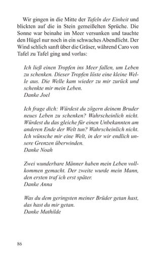 Wir gingen in die Mitte der Tafeln der Einheit und
blickten auf die in Stein gemeißelten Sprüche. Die
Sonne war beinahe im Meer versunken und tauchte
den Hügel nur noch in ein schwaches Abendlicht. Der
Wind schlich sanft über die Gräser, während Caro von
Tafel zu Tafel ging und vorlas:

     Ich ließ einen Tropfen ins Meer fallen, um Leben
     zu schenken. Dieser Tropfen löste eine kleine Wel-
     le aus. Die Welle kam wieder zu mir zurück und
     schenkte mir mein Leben.
     Danke Joel

     Ich frage dich: Würdest du zögern deinem Bruder
     neues Leben zu schenken? Wahrscheinlich nicht.
     Würdest du das gleiche für einen Unbekannten am
     anderen Ende der Welt tun? Wahrscheinlich nicht.
     Ich wünsche mir eine Welt, in der wir endlich un-
     sere Grenzen überwinden.
     Danke Noah

     Zwei wunderbare Männer haben mein Leben voll-
     kommen gemacht. Der zweite wurde mein Mann,
     den ersten traf ich erst später.
     Danke Anna

     Was du dem geringsten meiner Brüder getan hast,
     das hast du mir getan.
     Danke Mathilde




86
 