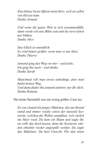 Eine kleine Geste öffnete mein Herz, weil sie selbst
   von Herzen kam.
   Danke Arnaud

   Und wenn die ganze Welt in sich zusammenfällt,
   dann werde ich eine Blüte sein und du wirst neben
   mir blühen.
   Danke Alice

   Das Glück ist unendlich.
   Es wird immer größer, wenn man es nur lässt.
   Danke Thierry

   Jemand ging den Weg vor mir – und teilte,
   Ich ging ihn nach – und danke.
   Danke Sarah

   Manchmal will man etwas unbedingt, aber man
   findet keinen Weg.
   Und dann findet ihn jemand anderer, nur für dich.
   Danke Romain

Die letzte Steintafel war ein wenig größer. Caro las:

   Es war einmal ein junges Mädchen, das am Strand
   stand und immer wieder einen der tausend See-
   sterne, welchen die Wellen anspülten, weit zurück
   ins Meer warf. Da kam ein Mann und sagte ihr,
   sie solle das doch lassen, denn die Seesterne wür-
   den ohnehin wieder angespült werden. Da sagte
   das Mädchen: Du hast Unrecht. Für den einen


                                                    87
 
