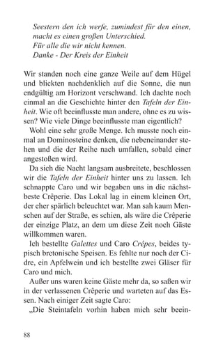Seestern den ich werfe, zumindest für den einen,
     macht es einen großen Unterschied.
     Für alle die wir nicht kennen.
     Danke - Der Kreis der Einheit

Wir standen noch eine ganze Weile auf dem Hügel
und blickten nachdenklich auf die Sonne, die nun
endgültig am Horizont verschwand. Ich dachte noch
einmal an die Geschichte hinter den Tafeln der Ein-
heit. Wie oft beeinflusste man andere, ohne es zu wis-
sen? Wie viele Dinge beeinflusste man eigentlich?
  Wohl eine sehr große Menge. Ich musste noch ein-
mal an Dominosteine denken, die nebeneinander ste-
hen und die der Reihe nach umfallen, sobald einer
angestoßen wird.
  Da sich die Nacht langsam ausbreitete, beschlossen
wir die Tafeln der Einheit hinter uns zu lassen. Ich
schnappte Caro und wir begaben uns in die nächst-
beste Crêperie. Das Lokal lag in einem kleinen Ort,
der eher spärlich beleuchtet war. Man sah kaum Men-
schen auf der Straße, es schien, als wäre die Crêperie
der einzige Platz, an dem um diese Zeit noch Gäste
willkommen waren.
  Ich bestellte Galettes und Caro Crêpes, beides ty-
pisch bretonische Speisen. Es fehlte nur noch der Ci-
dre, ein Apfelwein und ich bestellte zwei Gläser für
Caro und mich.
  Außer uns waren keine Gäste mehr da, so saßen wir
in der verlassenen Crêperie und warteten auf das Es-
sen. Nach einiger Zeit sagte Caro:
  „Die Steintafeln vorhin haben mich sehr beein-


88
 