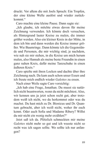 druckt. Vor allem die mit Joels Spruch: Ein Tropfen,
der eine kleine Welle auslöst und wieder zurück-
kommt.“
  Caro machte eine kleine Pause. Dann sagte sie:
  „Ich glaube, ich möchte etwas davon für meine
Zeichnung verwenden. Ich könnte doch versuchen,
als Hintergrund lauter Kreise zu malen, die immer
größer werden. Also ein kleiner Kreis in der Mitte, in
dem ich bin und dann werden die Kreise immer grö-
ßer. Wie Baumringe. Dann könnte ich die Gegenstän-
de und Personen, die mir wichtig sind, je nachdem,
wie nah sie mir stehen, in die Kreise um mich herum
malen, also Hannah als meine beste Freundin in einen
ganz nahen Kreis, dafür meine Tanzschuhe in einen
äußeren Kreis.“
  Caro spielte mit ihren Locken und dachte über ihre
Zeichnung nach. Da kam auch schon unser Essen und
ich freute mich endlich wieder Galettes zu essen.
  Nach einer Weile sagte Caro vorsichtig:
  „Ich hab eine Frage, Jonathan. Du musst sie natür-
lich nicht beantworten, wenn du nicht möchtest. Also,
wir kennen uns ja jetzt schon recht gut, aber trotz-
dem weiß ich nicht, wo du herkommst oder was du
machst. Du hast mich zu Dr. Bionicus und Dr. Quan-
tum gebracht, aber ich weiß nicht, woher ihr euch
kennt. Oder auch Sofia und Madame Ribery? Willst
du mir nicht ein wenig mehr erzählen?“
  Jetzt saß ich da. Plötzlich schmeckten mir meine
Galettes nicht mehr so gut und ich wusste nicht so
recht was ich sagen sollte. Wo sollte ich nur anfan-
gen?


                                                   89
 