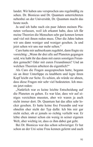 landet. Wir haben uns versprochen uns regelmäßig zu
sehen. Dr. Bionicus und Dr. Quantum unterrichteten
nebenbei an der Universität, Dr. Quantum macht das
heute noch.
  Ja und ich habe nach ein paar Jahren meinen Pla-
neten verlassen, weil ich erkannt habe, dass ich für
meine Theorien die Menschen sehr gut kennen lernen
und viel mit ihnen reden muss. Über die Jahre haben
wir uns dann weniger und weniger gesehen. Ja und
jetzt sehen wir uns nur mehr selten.“
  Caro hatte mir aufmerksam zugehört, dann fragte sie
vorsichtig: „Wenn ihr drei alle auf Planeten gegangen
seid, wie habt ihr das dann mit euren sonstigen Freun-
den gemacht? Oder mit euren Freundinnen? Und an
welchen Theorien arbeitest du eigentlich?“
  Als Caro die Fragen ausgesprochen hatte, begann
sie an ihrer Unterlippe zu knabbern und legte ihren
Kopf leicht zur Seite. Es schien, als würde sie ahnen,
dass diese Fragen mir sehr viel bedeuteten. Ich mus-
ste jetzt reden:
  „Natürlich war es keine leichte Entscheidung auf
die Planeten zu gehen. Es war klar, dass wir auf ei-
niges verzichten mussten, aber wir waren ja auch
nicht immer dort. Dr. Quantum hat das alles sehr lo-
cker gesehen. Er hatte keine fixe Freundin und war
ohnehin eher nicht der Typ dafür. Ich bin mir gar
nicht sicher, ob er jemals so richtig verliebt war. Er
lebte eben immer schon ein wenig in seiner eigenen
Welt, aber wichtig ist, dass es ihm dabei gut geht.
  Bei Dr. Bionicus war das schon schwieriger. Er hat
schon an der Uni seine Frau kennen gelernt und auch


                                                   91
 