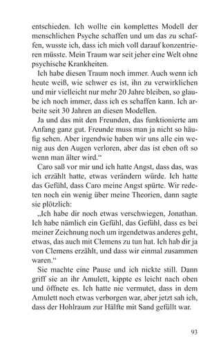 entschieden. Ich wollte ein komplettes Modell der
menschlichen Psyche schaffen und um das zu schaf-
fen, wusste ich, dass ich mich voll darauf konzentrie-
ren müsste. Mein Traum war seit jeher eine Welt ohne
psychische Krankheiten.
  Ich habe diesen Traum noch immer. Auch wenn ich
heute weiß, wie schwer es ist, ihn zu verwirklichen
und mir vielleicht nur mehr 20 Jahre bleiben, so glau-
be ich noch immer, dass ich es schaffen kann. Ich ar-
beite seit 30 Jahren an diesen Modellen.
  Ja und das mit den Freunden, das funktionierte am
Anfang ganz gut. Freunde muss man ja nicht so häu-
fig sehen. Aber irgendwie haben wir uns alle ein we-
nig aus den Augen verloren, aber das ist eben oft so
wenn man älter wird.“
  Caro saß vor mir und ich hatte Angst, dass das, was
ich erzählt hatte, etwas verändern würde. Ich hatte
das Gefühl, dass Caro meine Angst spürte. Wir rede-
ten noch ein wenig über meine Theorien, dann sagte
sie plötzlich:
  „Ich habe dir noch etwas verschwiegen, Jonathan.
Ich habe nämlich ein Gefühl, das Gefühl, dass es bei
meiner Zeichnung noch um irgendetwas anderes geht,
etwas, das auch mit Clemens zu tun hat. Ich hab dir ja
von Clemens erzählt, und dass wir einmal zusammen
waren.“
  Sie machte eine Pause und ich nickte still. Dann
griff sie an ihr Amulett, kippte es leicht nach oben
und öffnete es. Ich hatte nie vermutet, dass in dem
Amulett noch etwas verborgen war, aber jetzt sah ich,
dass der Hohlraum zur Hälfte mit Sand gefüllt war.


                                                   93
 