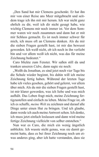 „Den Sand hat mir Clemens geschenkt. Er hat ihn
mir von einer Reise ans Meer mitgebracht und seit-
dem trage ich ihn mit mir herum. Ich war nicht ganz
ehrlich zu dir, weil ich dir nicht gesagt habe, wie
wichtig Clemens mir noch immer ist. Vor dem Som-
mer waren wir noch zusammen und dann hat er mit
mir Schluss gemacht. Es ist noch immer schwer für
mich, ich muss oft an Clemens denken. Als du mir
die sieben Fragen gestellt hast, ist mir das bewusst
geworden. Ich weiß nicht, ob ich noch in ihn verliebt
bin und vor allem weiß ich nicht, was das für meine
Zeichnung bedeutet.“
  Caro blickte zum Fenster. Wir saßen still da und
tranken unseren Cidre, dann sagte sie noch:
  „Weißt du Jonathan, es sind jetzt noch vier Tage bis
die Schule wieder beginnt, bis dahin will ich meine
Zeichnung fertig haben. Während der letzten Tage
habe ich vieles gesehen, gehört und gelernt, vor allem
über mich. Als du mir die sieben Fragen gestellt hast,
ist mir klarer geworden, was ich liebe und was mich
aufhält. Das Leben fragt mich, meine Zeichnung fer-
tigzustellen und einfach zu leben. Meine Frage ist, ob
ich es schaffe, meine Welt zu zeichnen und darauf alle
Dinge unter einen Hut zu bringen. Und ich glaube,
dann werde ich auch meine Antwort sehen. Ich denke,
ich muss jetzt einfach loslassen und dann wird meine
fertige Zeichnung vielleicht von selber entstehen.“
  Nun war es Caro, die mich ein wenig ängstlich
anblickte. Ich wusste nicht genau, was sie damit ge-
meint hatte, dass es bei ihrer Zeichnung noch um et-
was anderes ging, aber ich hatte verstanden, dass sie


94
 