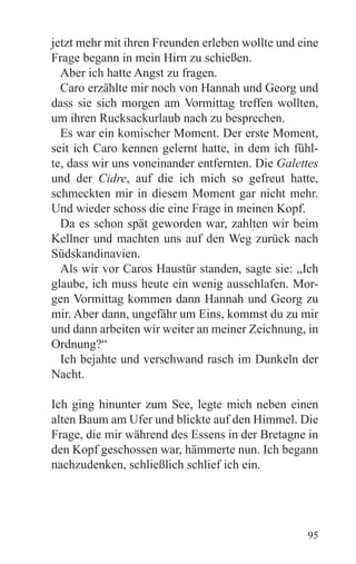 jetzt mehr mit ihren Freunden erleben wollte und eine
Frage begann in mein Hirn zu schießen.
  Aber ich hatte Angst zu fragen.
  Caro erzählte mir noch von Hannah und Georg und
dass sie sich morgen am Vormittag treffen wollten,
um ihren Rucksackurlaub nach zu besprechen.
  Es war ein komischer Moment. Der erste Moment,
seit ich Caro kennen gelernt hatte, in dem ich fühl-
te, dass wir uns voneinander entfernten. Die Galettes
und der Cidre, auf die ich mich so gefreut hatte,
schmeckten mir in diesem Moment gar nicht mehr.
Und wieder schoss die eine Frage in meinen Kopf.
  Da es schon spät geworden war, zahlten wir beim
Kellner und machten uns auf den Weg zurück nach
Südskandinavien.
  Als wir vor Caros Haustür standen, sagte sie: „Ich
glaube, ich muss heute ein wenig ausschlafen. Mor-
gen Vormittag kommen dann Hannah und Georg zu
mir. Aber dann, ungefähr um Eins, kommst du zu mir
und dann arbeiten wir weiter an meiner Zeichnung, in
Ordnung?“
  Ich bejahte und verschwand rasch im Dunkeln der
Nacht.

Ich ging hinunter zum See, legte mich neben einen
alten Baum am Ufer und blickte auf den Himmel. Die
Frage, die mir während des Essens in der Bretagne in
den Kopf geschossen war, hämmerte nun. Ich begann
nachzudenken, schließlich schlief ich ein.




                                                  95
 